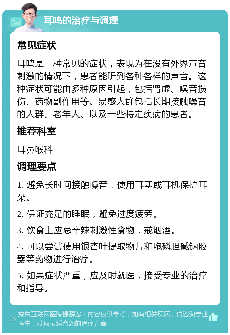 耳鸣的治疗与调理 常见症状 耳鸣是一种常见的症状，表现为在没有外界声音刺激的情况下，患者能听到各种各样的声音。这种症状可能由多种原因引起，包括肾虚、噪音损伤、药物副作用等。易感人群包括长期接触噪音的人群、老年人、以及一些特定疾病的患者。 推荐科室 耳鼻喉科 调理要点 1. 避免长时间接触噪音，使用耳塞或耳机保护耳朵。 2. 保证充足的睡眠，避免过度疲劳。 3. 饮食上应忌辛辣刺激性食物，戒烟酒。 4. 可以尝试使用银杏叶提取物片和胞磷胆碱钠胶囊等药物进行治疗。 5. 如果症状严重，应及时就医，接受专业的治疗和指导。