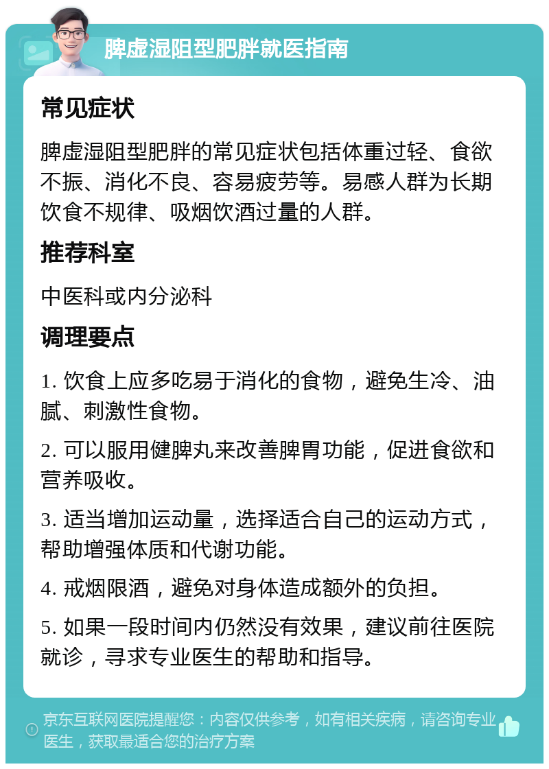 脾虚湿阻型肥胖就医指南 常见症状 脾虚湿阻型肥胖的常见症状包括体重过轻、食欲不振、消化不良、容易疲劳等。易感人群为长期饮食不规律、吸烟饮酒过量的人群。 推荐科室 中医科或内分泌科 调理要点 1. 饮食上应多吃易于消化的食物，避免生冷、油腻、刺激性食物。 2. 可以服用健脾丸来改善脾胃功能，促进食欲和营养吸收。 3. 适当增加运动量，选择适合自己的运动方式，帮助增强体质和代谢功能。 4. 戒烟限酒，避免对身体造成额外的负担。 5. 如果一段时间内仍然没有效果，建议前往医院就诊，寻求专业医生的帮助和指导。