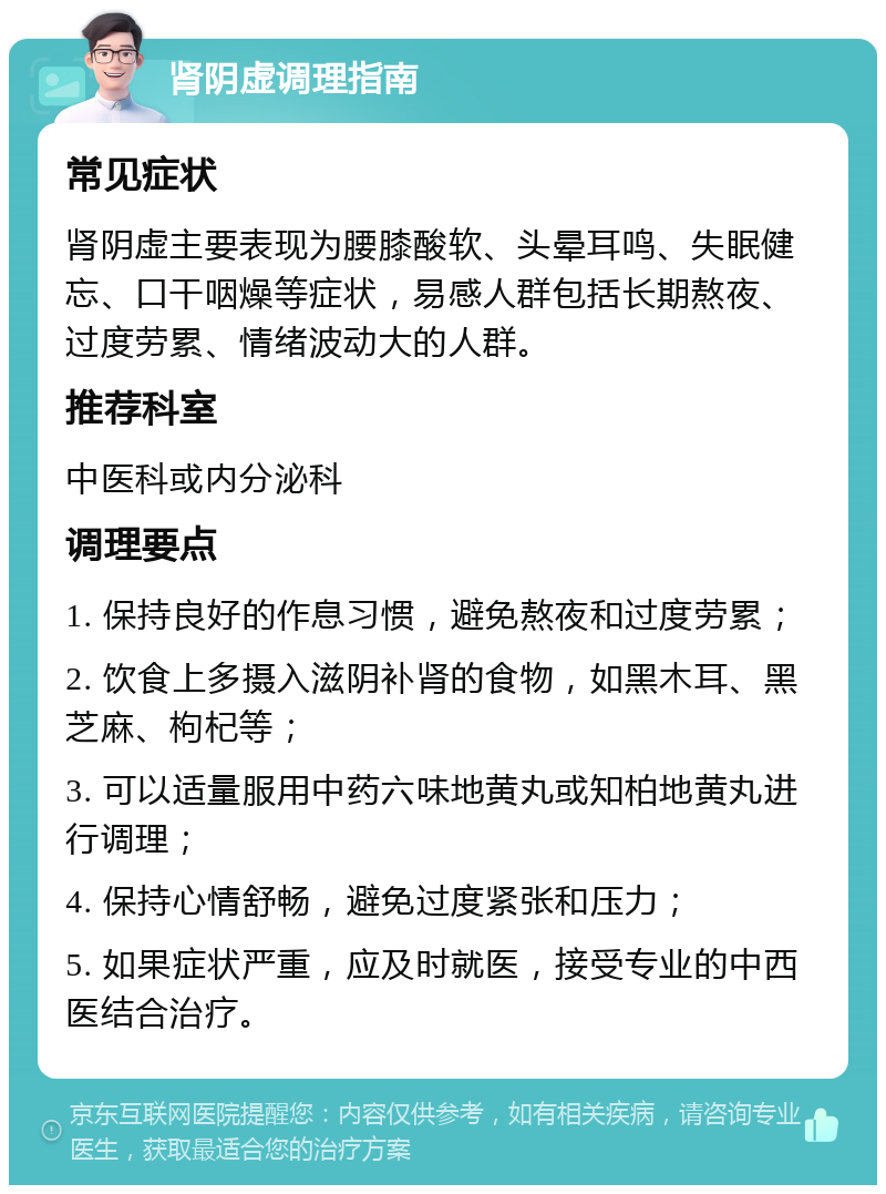 肾阴虚调理指南 常见症状 肾阴虚主要表现为腰膝酸软、头晕耳鸣、失眠健忘、口干咽燥等症状，易感人群包括长期熬夜、过度劳累、情绪波动大的人群。 推荐科室 中医科或内分泌科 调理要点 1. 保持良好的作息习惯，避免熬夜和过度劳累； 2. 饮食上多摄入滋阴补肾的食物，如黑木耳、黑芝麻、枸杞等； 3. 可以适量服用中药六味地黄丸或知柏地黄丸进行调理； 4. 保持心情舒畅，避免过度紧张和压力； 5. 如果症状严重，应及时就医，接受专业的中西医结合治疗。