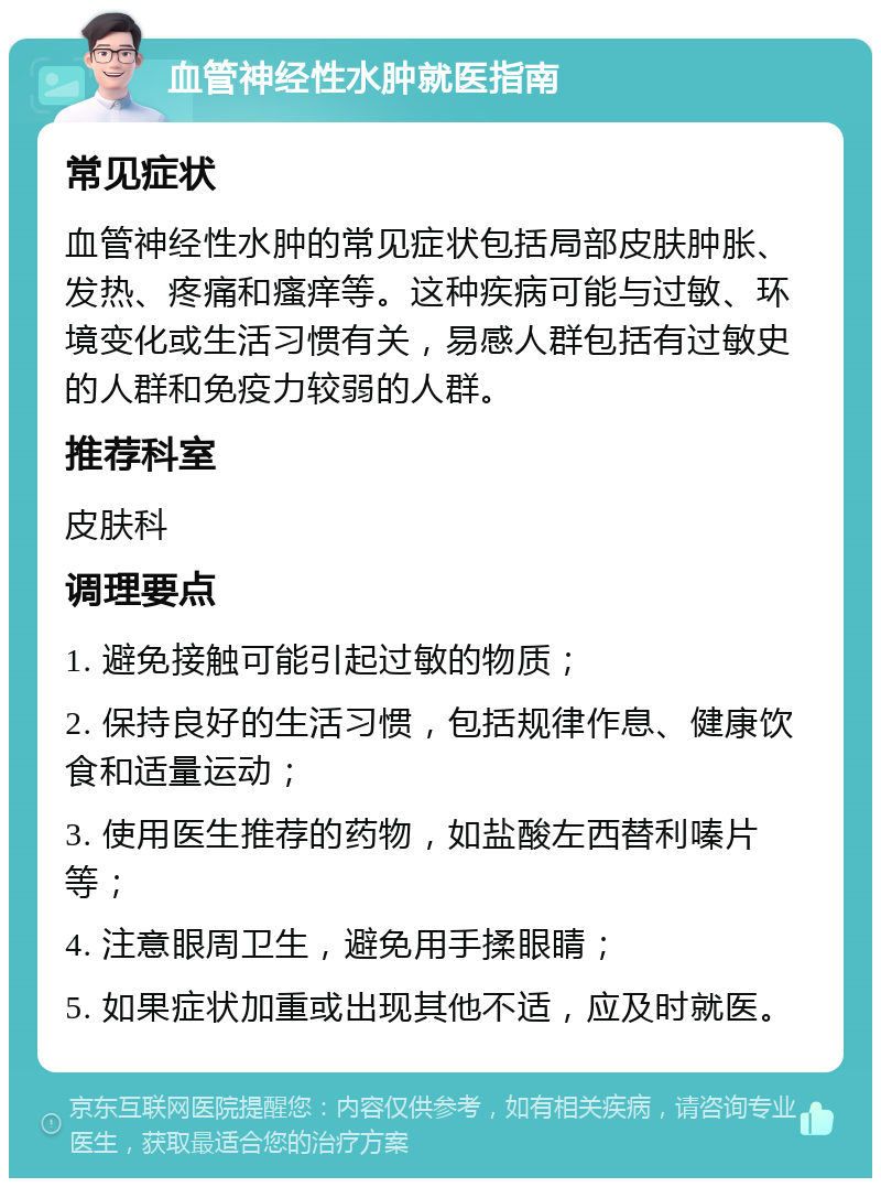 血管神经性水肿就医指南 常见症状 血管神经性水肿的常见症状包括局部皮肤肿胀、发热、疼痛和瘙痒等。这种疾病可能与过敏、环境变化或生活习惯有关，易感人群包括有过敏史的人群和免疫力较弱的人群。 推荐科室 皮肤科 调理要点 1. 避免接触可能引起过敏的物质； 2. 保持良好的生活习惯，包括规律作息、健康饮食和适量运动； 3. 使用医生推荐的药物，如盐酸左西替利嗪片等； 4. 注意眼周卫生，避免用手揉眼睛； 5. 如果症状加重或出现其他不适，应及时就医。