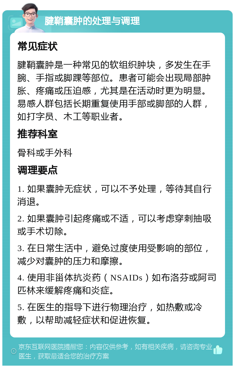 腱鞘囊肿的处理与调理 常见症状 腱鞘囊肿是一种常见的软组织肿块，多发生在手腕、手指或脚踝等部位。患者可能会出现局部肿胀、疼痛或压迫感，尤其是在活动时更为明显。易感人群包括长期重复使用手部或脚部的人群，如打字员、木工等职业者。 推荐科室 骨科或手外科 调理要点 1. 如果囊肿无症状，可以不予处理，等待其自行消退。 2. 如果囊肿引起疼痛或不适，可以考虑穿刺抽吸或手术切除。 3. 在日常生活中，避免过度使用受影响的部位，减少对囊肿的压力和摩擦。 4. 使用非甾体抗炎药（NSAIDs）如布洛芬或阿司匹林来缓解疼痛和炎症。 5. 在医生的指导下进行物理治疗，如热敷或冷敷，以帮助减轻症状和促进恢复。