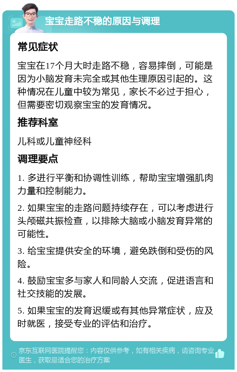 宝宝走路不稳的原因与调理 常见症状 宝宝在17个月大时走路不稳，容易摔倒，可能是因为小脑发育未完全或其他生理原因引起的。这种情况在儿童中较为常见，家长不必过于担心，但需要密切观察宝宝的发育情况。 推荐科室 儿科或儿童神经科 调理要点 1. 多进行平衡和协调性训练，帮助宝宝增强肌肉力量和控制能力。 2. 如果宝宝的走路问题持续存在，可以考虑进行头颅磁共振检查，以排除大脑或小脑发育异常的可能性。 3. 给宝宝提供安全的环境，避免跌倒和受伤的风险。 4. 鼓励宝宝多与家人和同龄人交流，促进语言和社交技能的发展。 5. 如果宝宝的发育迟缓或有其他异常症状，应及时就医，接受专业的评估和治疗。