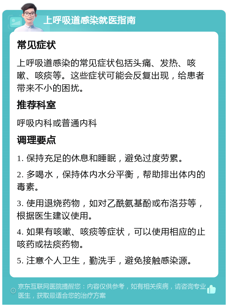 上呼吸道感染就医指南 常见症状 上呼吸道感染的常见症状包括头痛、发热、咳嗽、咳痰等。这些症状可能会反复出现，给患者带来不小的困扰。 推荐科室 呼吸内科或普通内科 调理要点 1. 保持充足的休息和睡眠，避免过度劳累。 2. 多喝水，保持体内水分平衡，帮助排出体内的毒素。 3. 使用退烧药物，如对乙酰氨基酚或布洛芬等，根据医生建议使用。 4. 如果有咳嗽、咳痰等症状，可以使用相应的止咳药或祛痰药物。 5. 注意个人卫生，勤洗手，避免接触感染源。