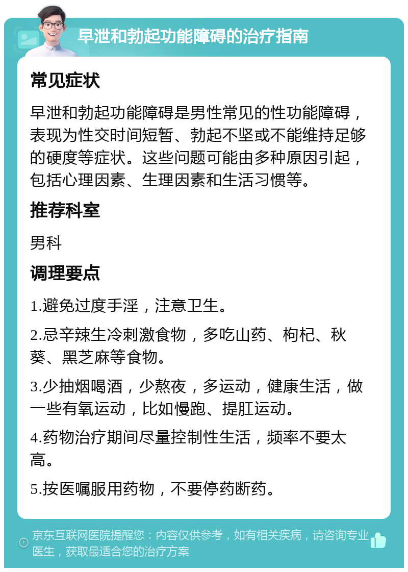 早泄和勃起功能障碍的治疗指南 常见症状 早泄和勃起功能障碍是男性常见的性功能障碍，表现为性交时间短暂、勃起不坚或不能维持足够的硬度等症状。这些问题可能由多种原因引起，包括心理因素、生理因素和生活习惯等。 推荐科室 男科 调理要点 1.避免过度手淫，注意卫生。 2.忌辛辣生冷刺激食物，多吃山药、枸杞、秋葵、黑芝麻等食物。 3.少抽烟喝酒，少熬夜，多运动，健康生活，做一些有氧运动，比如慢跑、提肛运动。 4.药物治疗期间尽量控制性生活，频率不要太高。 5.按医嘱服用药物，不要停药断药。