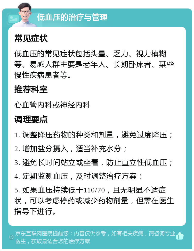 低血压的治疗与管理 常见症状 低血压的常见症状包括头晕、乏力、视力模糊等。易感人群主要是老年人、长期卧床者、某些慢性疾病患者等。 推荐科室 心血管内科或神经内科 调理要点 1. 调整降压药物的种类和剂量，避免过度降压； 2. 增加盐分摄入，适当补充水分； 3. 避免长时间站立或坐着，防止直立性低血压； 4. 定期监测血压，及时调整治疗方案； 5. 如果血压持续低于110/70，且无明显不适症状，可以考虑停药或减少药物剂量，但需在医生指导下进行。