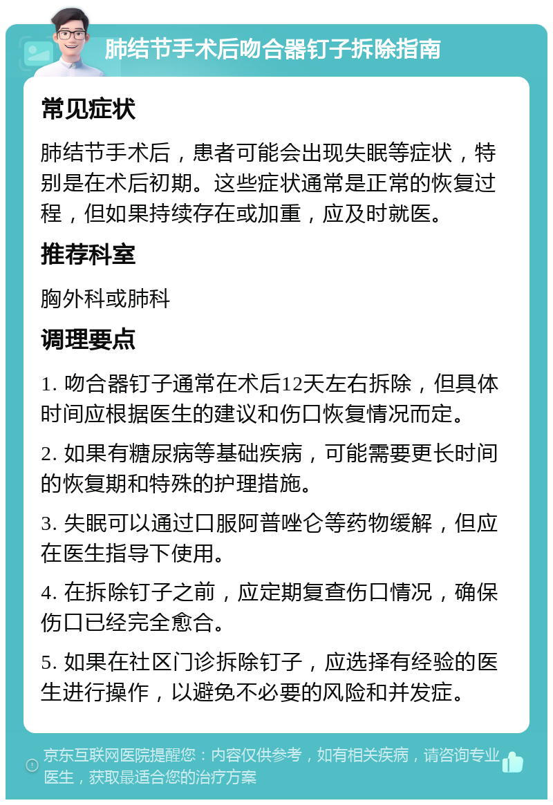 肺结节手术后吻合器钉子拆除指南 常见症状 肺结节手术后，患者可能会出现失眠等症状，特别是在术后初期。这些症状通常是正常的恢复过程，但如果持续存在或加重，应及时就医。 推荐科室 胸外科或肺科 调理要点 1. 吻合器钉子通常在术后12天左右拆除，但具体时间应根据医生的建议和伤口恢复情况而定。 2. 如果有糖尿病等基础疾病，可能需要更长时间的恢复期和特殊的护理措施。 3. 失眠可以通过口服阿普唑仑等药物缓解，但应在医生指导下使用。 4. 在拆除钉子之前，应定期复查伤口情况，确保伤口已经完全愈合。 5. 如果在社区门诊拆除钉子，应选择有经验的医生进行操作，以避免不必要的风险和并发症。