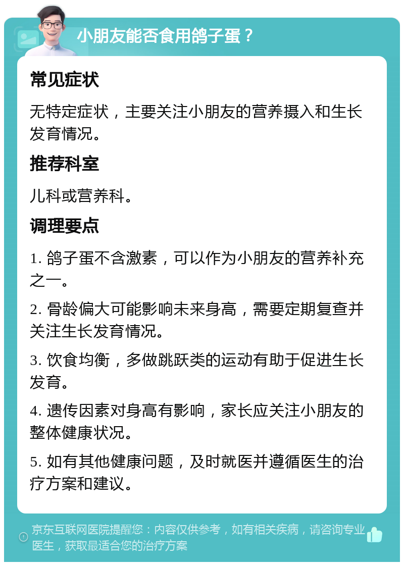 小朋友能否食用鸽子蛋？ 常见症状 无特定症状，主要关注小朋友的营养摄入和生长发育情况。 推荐科室 儿科或营养科。 调理要点 1. 鸽子蛋不含激素，可以作为小朋友的营养补充之一。 2. 骨龄偏大可能影响未来身高，需要定期复查并关注生长发育情况。 3. 饮食均衡，多做跳跃类的运动有助于促进生长发育。 4. 遗传因素对身高有影响，家长应关注小朋友的整体健康状况。 5. 如有其他健康问题，及时就医并遵循医生的治疗方案和建议。