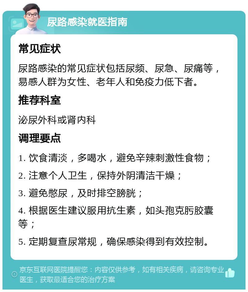 尿路感染就医指南 常见症状 尿路感染的常见症状包括尿频、尿急、尿痛等，易感人群为女性、老年人和免疫力低下者。 推荐科室 泌尿外科或肾内科 调理要点 1. 饮食清淡，多喝水，避免辛辣刺激性食物； 2. 注意个人卫生，保持外阴清洁干燥； 3. 避免憋尿，及时排空膀胱； 4. 根据医生建议服用抗生素，如头孢克肟胶囊等； 5. 定期复查尿常规，确保感染得到有效控制。