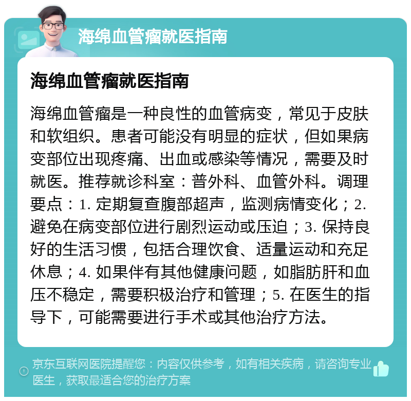 海绵血管瘤就医指南 海绵血管瘤就医指南 海绵血管瘤是一种良性的血管病变，常见于皮肤和软组织。患者可能没有明显的症状，但如果病变部位出现疼痛、出血或感染等情况，需要及时就医。推荐就诊科室：普外科、血管外科。调理要点：1. 定期复查腹部超声，监测病情变化；2. 避免在病变部位进行剧烈运动或压迫；3. 保持良好的生活习惯，包括合理饮食、适量运动和充足休息；4. 如果伴有其他健康问题，如脂肪肝和血压不稳定，需要积极治疗和管理；5. 在医生的指导下，可能需要进行手术或其他治疗方法。