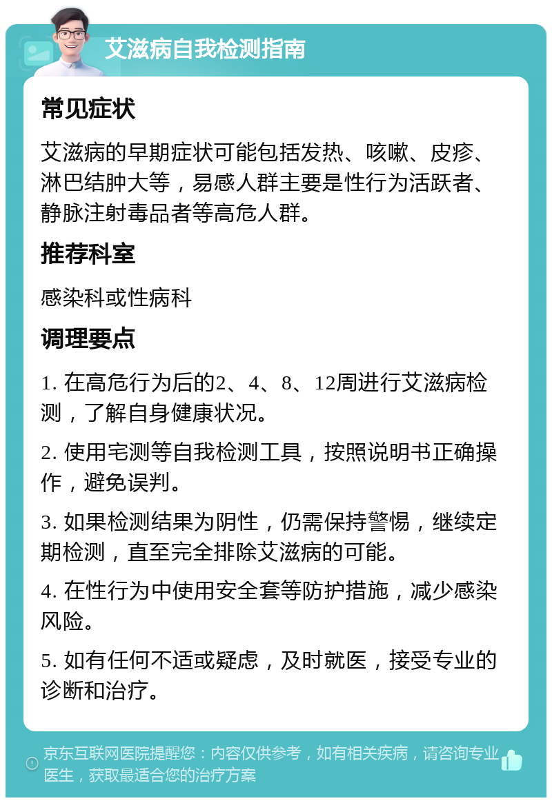 艾滋病自我检测指南 常见症状 艾滋病的早期症状可能包括发热、咳嗽、皮疹、淋巴结肿大等，易感人群主要是性行为活跃者、静脉注射毒品者等高危人群。 推荐科室 感染科或性病科 调理要点 1. 在高危行为后的2、4、8、12周进行艾滋病检测，了解自身健康状况。 2. 使用宅测等自我检测工具，按照说明书正确操作，避免误判。 3. 如果检测结果为阴性，仍需保持警惕，继续定期检测，直至完全排除艾滋病的可能。 4. 在性行为中使用安全套等防护措施，减少感染风险。 5. 如有任何不适或疑虑，及时就医，接受专业的诊断和治疗。