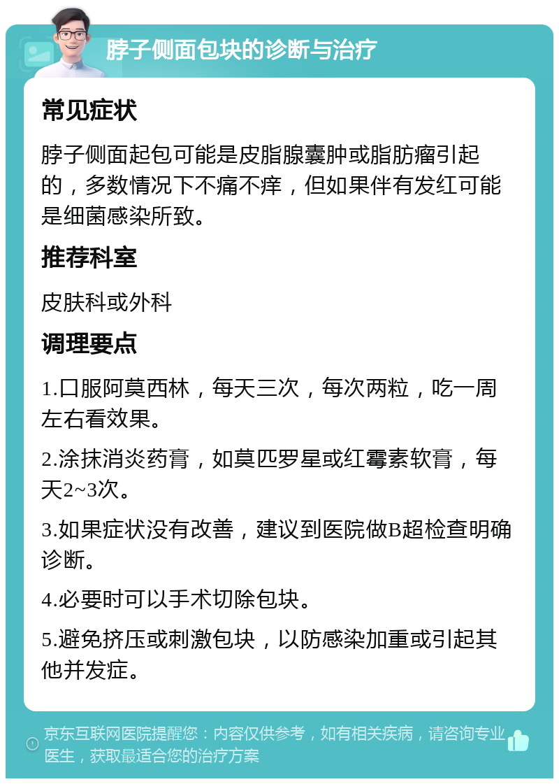 脖子侧面包块的诊断与治疗 常见症状 脖子侧面起包可能是皮脂腺囊肿或脂肪瘤引起的，多数情况下不痛不痒，但如果伴有发红可能是细菌感染所致。 推荐科室 皮肤科或外科 调理要点 1.口服阿莫西林，每天三次，每次两粒，吃一周左右看效果。 2.涂抹消炎药膏，如莫匹罗星或红霉素软膏，每天2~3次。 3.如果症状没有改善，建议到医院做B超检查明确诊断。 4.必要时可以手术切除包块。 5.避免挤压或刺激包块，以防感染加重或引起其他并发症。