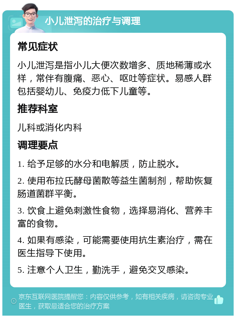 小儿泄泻的治疗与调理 常见症状 小儿泄泻是指小儿大便次数增多、质地稀薄或水样，常伴有腹痛、恶心、呕吐等症状。易感人群包括婴幼儿、免疫力低下儿童等。 推荐科室 儿科或消化内科 调理要点 1. 给予足够的水分和电解质，防止脱水。 2. 使用布拉氏酵母菌散等益生菌制剂，帮助恢复肠道菌群平衡。 3. 饮食上避免刺激性食物，选择易消化、营养丰富的食物。 4. 如果有感染，可能需要使用抗生素治疗，需在医生指导下使用。 5. 注意个人卫生，勤洗手，避免交叉感染。