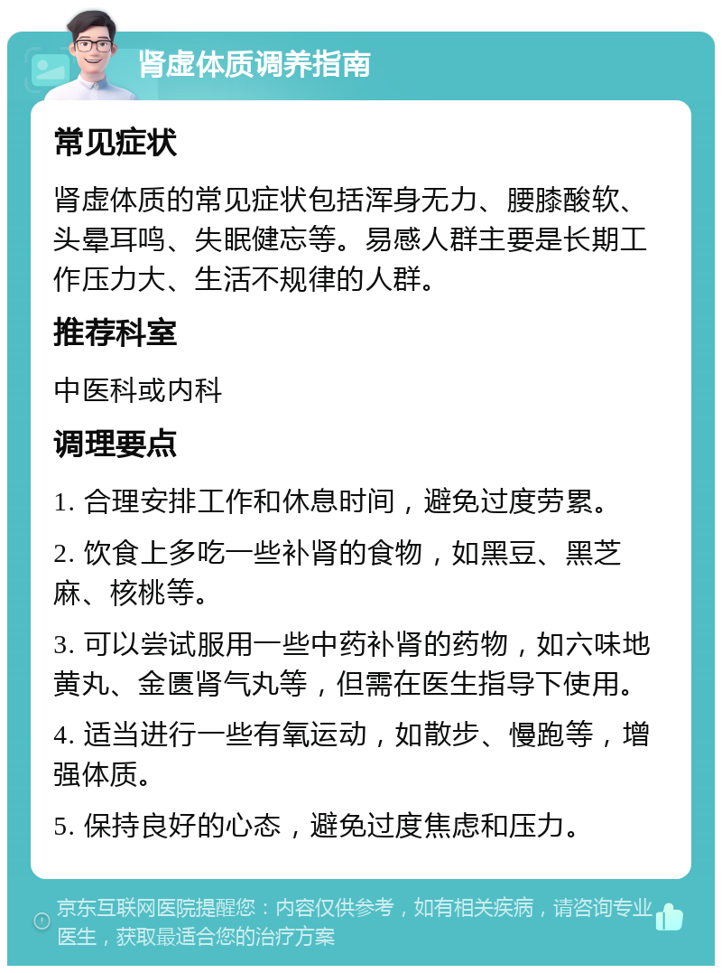 肾虚体质调养指南 常见症状 肾虚体质的常见症状包括浑身无力、腰膝酸软、头晕耳鸣、失眠健忘等。易感人群主要是长期工作压力大、生活不规律的人群。 推荐科室 中医科或内科 调理要点 1. 合理安排工作和休息时间，避免过度劳累。 2. 饮食上多吃一些补肾的食物，如黑豆、黑芝麻、核桃等。 3. 可以尝试服用一些中药补肾的药物，如六味地黄丸、金匮肾气丸等，但需在医生指导下使用。 4. 适当进行一些有氧运动，如散步、慢跑等，增强体质。 5. 保持良好的心态，避免过度焦虑和压力。