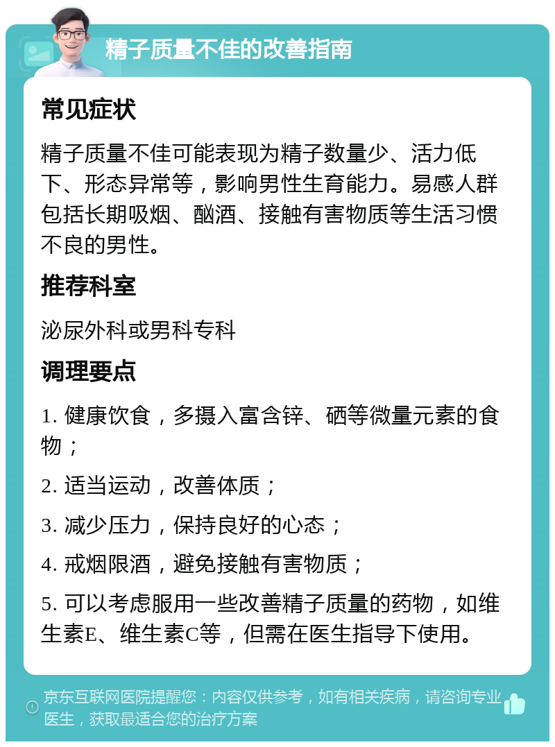 精子质量不佳的改善指南 常见症状 精子质量不佳可能表现为精子数量少、活力低下、形态异常等，影响男性生育能力。易感人群包括长期吸烟、酗酒、接触有害物质等生活习惯不良的男性。 推荐科室 泌尿外科或男科专科 调理要点 1. 健康饮食，多摄入富含锌、硒等微量元素的食物； 2. 适当运动，改善体质； 3. 减少压力，保持良好的心态； 4. 戒烟限酒，避免接触有害物质； 5. 可以考虑服用一些改善精子质量的药物，如维生素E、维生素C等，但需在医生指导下使用。