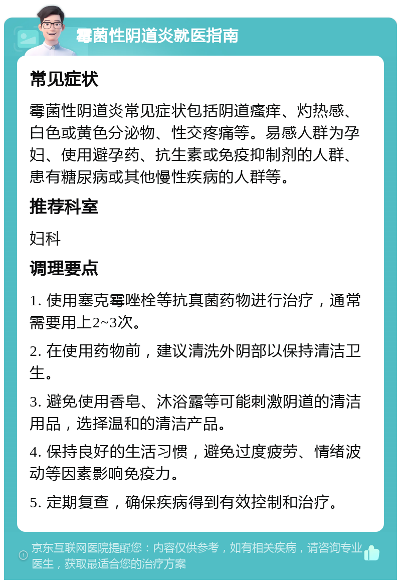 霉菌性阴道炎就医指南 常见症状 霉菌性阴道炎常见症状包括阴道瘙痒、灼热感、白色或黄色分泌物、性交疼痛等。易感人群为孕妇、使用避孕药、抗生素或免疫抑制剂的人群、患有糖尿病或其他慢性疾病的人群等。 推荐科室 妇科 调理要点 1. 使用塞克霉唑栓等抗真菌药物进行治疗，通常需要用上2~3次。 2. 在使用药物前，建议清洗外阴部以保持清洁卫生。 3. 避免使用香皂、沐浴露等可能刺激阴道的清洁用品，选择温和的清洁产品。 4. 保持良好的生活习惯，避免过度疲劳、情绪波动等因素影响免疫力。 5. 定期复查，确保疾病得到有效控制和治疗。