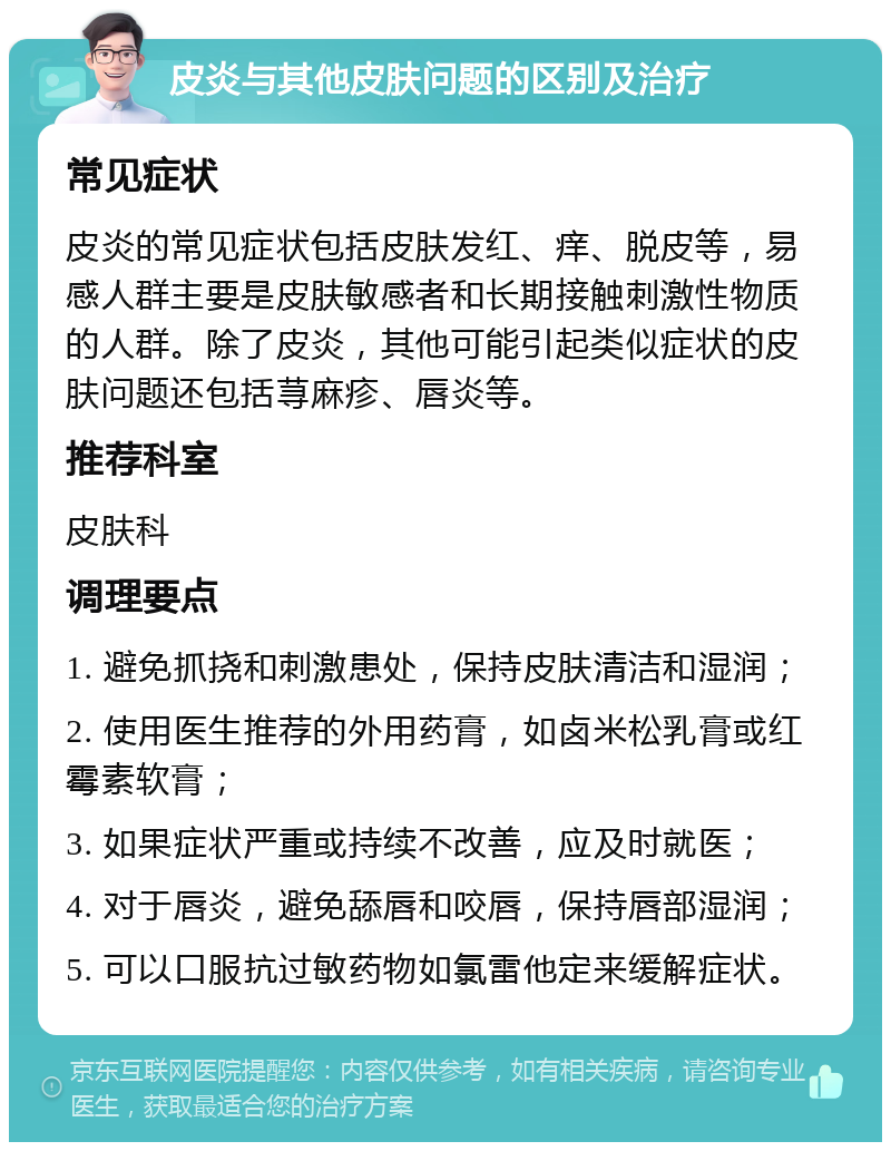 皮炎与其他皮肤问题的区别及治疗 常见症状 皮炎的常见症状包括皮肤发红、痒、脱皮等，易感人群主要是皮肤敏感者和长期接触刺激性物质的人群。除了皮炎，其他可能引起类似症状的皮肤问题还包括荨麻疹、唇炎等。 推荐科室 皮肤科 调理要点 1. 避免抓挠和刺激患处，保持皮肤清洁和湿润； 2. 使用医生推荐的外用药膏，如卤米松乳膏或红霉素软膏； 3. 如果症状严重或持续不改善，应及时就医； 4. 对于唇炎，避免舔唇和咬唇，保持唇部湿润； 5. 可以口服抗过敏药物如氯雷他定来缓解症状。