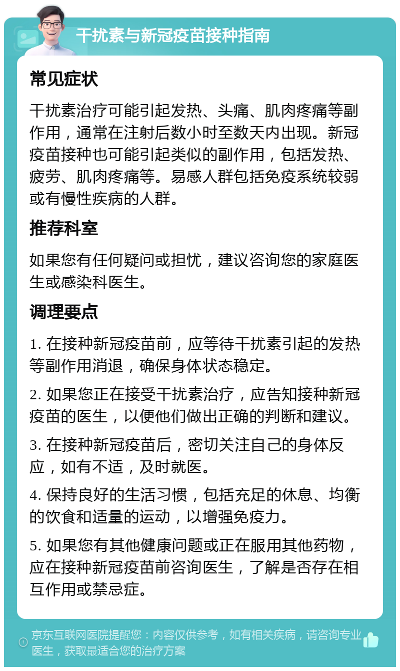 干扰素与新冠疫苗接种指南 常见症状 干扰素治疗可能引起发热、头痛、肌肉疼痛等副作用，通常在注射后数小时至数天内出现。新冠疫苗接种也可能引起类似的副作用，包括发热、疲劳、肌肉疼痛等。易感人群包括免疫系统较弱或有慢性疾病的人群。 推荐科室 如果您有任何疑问或担忧，建议咨询您的家庭医生或感染科医生。 调理要点 1. 在接种新冠疫苗前，应等待干扰素引起的发热等副作用消退，确保身体状态稳定。 2. 如果您正在接受干扰素治疗，应告知接种新冠疫苗的医生，以便他们做出正确的判断和建议。 3. 在接种新冠疫苗后，密切关注自己的身体反应，如有不适，及时就医。 4. 保持良好的生活习惯，包括充足的休息、均衡的饮食和适量的运动，以增强免疫力。 5. 如果您有其他健康问题或正在服用其他药物，应在接种新冠疫苗前咨询医生，了解是否存在相互作用或禁忌症。