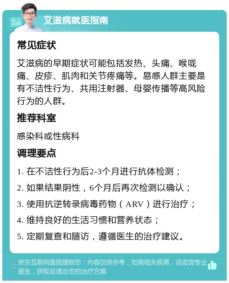 艾滋病就医指南 常见症状 艾滋病的早期症状可能包括发热、头痛、喉咙痛、皮疹、肌肉和关节疼痛等。易感人群主要是有不洁性行为、共用注射器、母婴传播等高风险行为的人群。 推荐科室 感染科或性病科 调理要点 1. 在不洁性行为后2-3个月进行抗体检测； 2. 如果结果阴性，6个月后再次检测以确认； 3. 使用抗逆转录病毒药物（ARV）进行治疗； 4. 维持良好的生活习惯和营养状态； 5. 定期复查和随访，遵循医生的治疗建议。