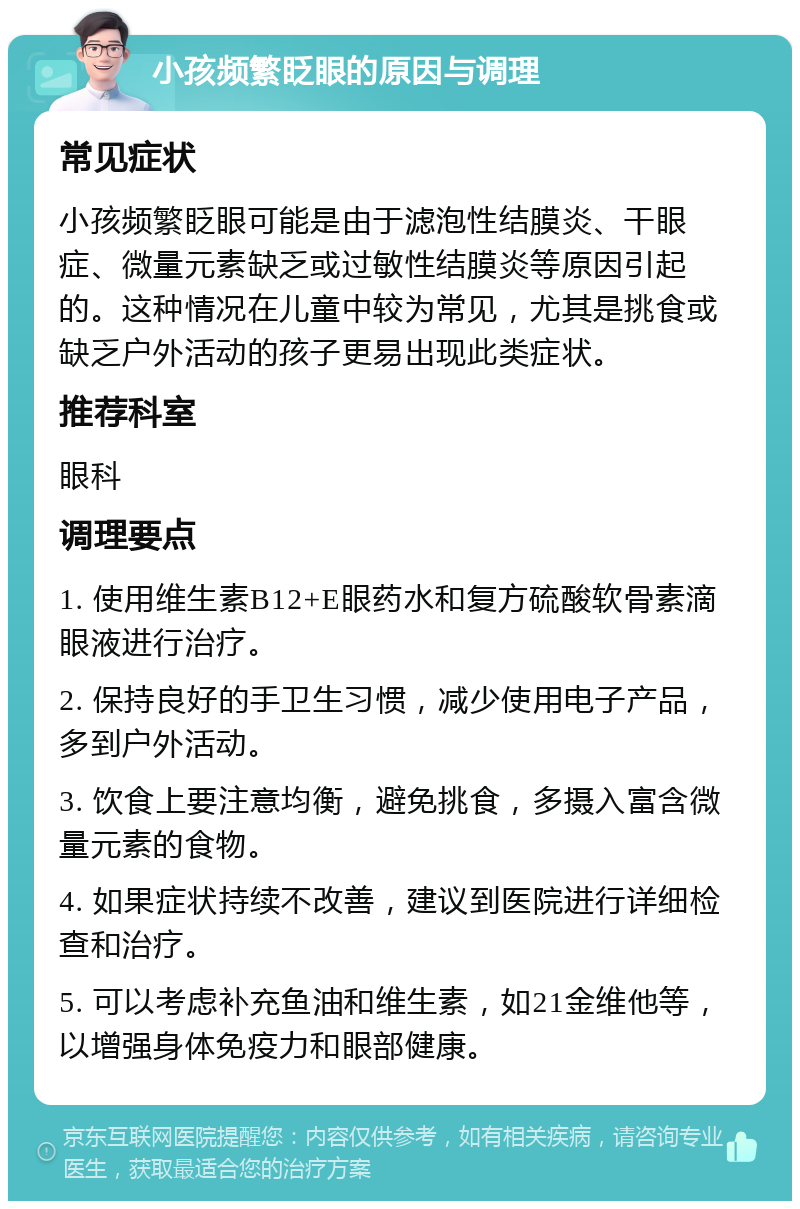 小孩频繁眨眼的原因与调理 常见症状 小孩频繁眨眼可能是由于滤泡性结膜炎、干眼症、微量元素缺乏或过敏性结膜炎等原因引起的。这种情况在儿童中较为常见，尤其是挑食或缺乏户外活动的孩子更易出现此类症状。 推荐科室 眼科 调理要点 1. 使用维生素B12+E眼药水和复方硫酸软骨素滴眼液进行治疗。 2. 保持良好的手卫生习惯，减少使用电子产品，多到户外活动。 3. 饮食上要注意均衡，避免挑食，多摄入富含微量元素的食物。 4. 如果症状持续不改善，建议到医院进行详细检查和治疗。 5. 可以考虑补充鱼油和维生素，如21金维他等，以增强身体免疫力和眼部健康。