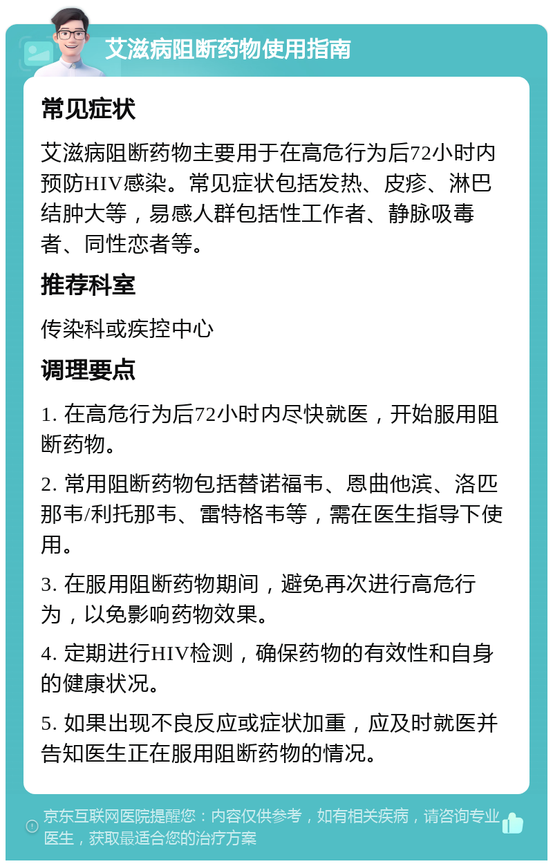 艾滋病阻断药物使用指南 常见症状 艾滋病阻断药物主要用于在高危行为后72小时内预防HIV感染。常见症状包括发热、皮疹、淋巴结肿大等，易感人群包括性工作者、静脉吸毒者、同性恋者等。 推荐科室 传染科或疾控中心 调理要点 1. 在高危行为后72小时内尽快就医，开始服用阻断药物。 2. 常用阻断药物包括替诺福韦、恩曲他滨、洛匹那韦/利托那韦、雷特格韦等，需在医生指导下使用。 3. 在服用阻断药物期间，避免再次进行高危行为，以免影响药物效果。 4. 定期进行HIV检测，确保药物的有效性和自身的健康状况。 5. 如果出现不良反应或症状加重，应及时就医并告知医生正在服用阻断药物的情况。