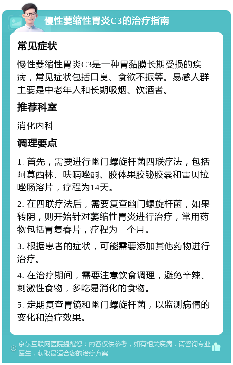 慢性萎缩性胃炎C3的治疗指南 常见症状 慢性萎缩性胃炎C3是一种胃黏膜长期受损的疾病，常见症状包括口臭、食欲不振等。易感人群主要是中老年人和长期吸烟、饮酒者。 推荐科室 消化内科 调理要点 1. 首先，需要进行幽门螺旋杆菌四联疗法，包括阿莫西林、呋喃唑酮、胶体果胶铋胶囊和雷贝拉唑肠溶片，疗程为14天。 2. 在四联疗法后，需要复查幽门螺旋杆菌，如果转阴，则开始针对萎缩性胃炎进行治疗，常用药物包括胃复春片，疗程为一个月。 3. 根据患者的症状，可能需要添加其他药物进行治疗。 4. 在治疗期间，需要注意饮食调理，避免辛辣、刺激性食物，多吃易消化的食物。 5. 定期复查胃镜和幽门螺旋杆菌，以监测病情的变化和治疗效果。