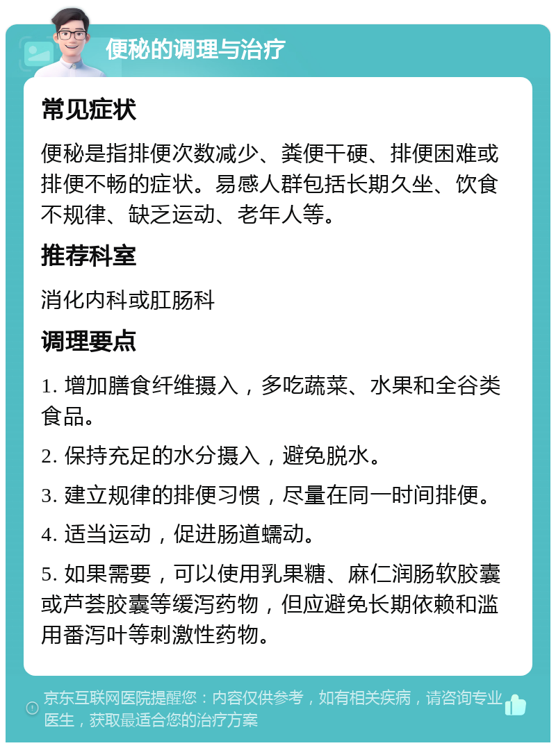 便秘的调理与治疗 常见症状 便秘是指排便次数减少、粪便干硬、排便困难或排便不畅的症状。易感人群包括长期久坐、饮食不规律、缺乏运动、老年人等。 推荐科室 消化内科或肛肠科 调理要点 1. 增加膳食纤维摄入，多吃蔬菜、水果和全谷类食品。 2. 保持充足的水分摄入，避免脱水。 3. 建立规律的排便习惯，尽量在同一时间排便。 4. 适当运动，促进肠道蠕动。 5. 如果需要，可以使用乳果糖、麻仁润肠软胶囊或芦荟胶囊等缓泻药物，但应避免长期依赖和滥用番泻叶等刺激性药物。