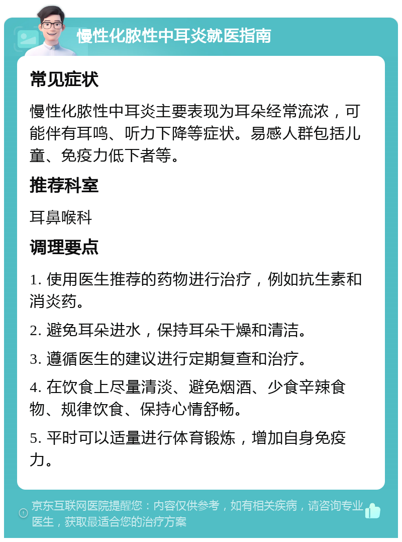 慢性化脓性中耳炎就医指南 常见症状 慢性化脓性中耳炎主要表现为耳朵经常流浓，可能伴有耳鸣、听力下降等症状。易感人群包括儿童、免疫力低下者等。 推荐科室 耳鼻喉科 调理要点 1. 使用医生推荐的药物进行治疗，例如抗生素和消炎药。 2. 避免耳朵进水，保持耳朵干燥和清洁。 3. 遵循医生的建议进行定期复查和治疗。 4. 在饮食上尽量清淡、避免烟酒、少食辛辣食物、规律饮食、保持心情舒畅。 5. 平时可以适量进行体育锻炼，增加自身免疫力。