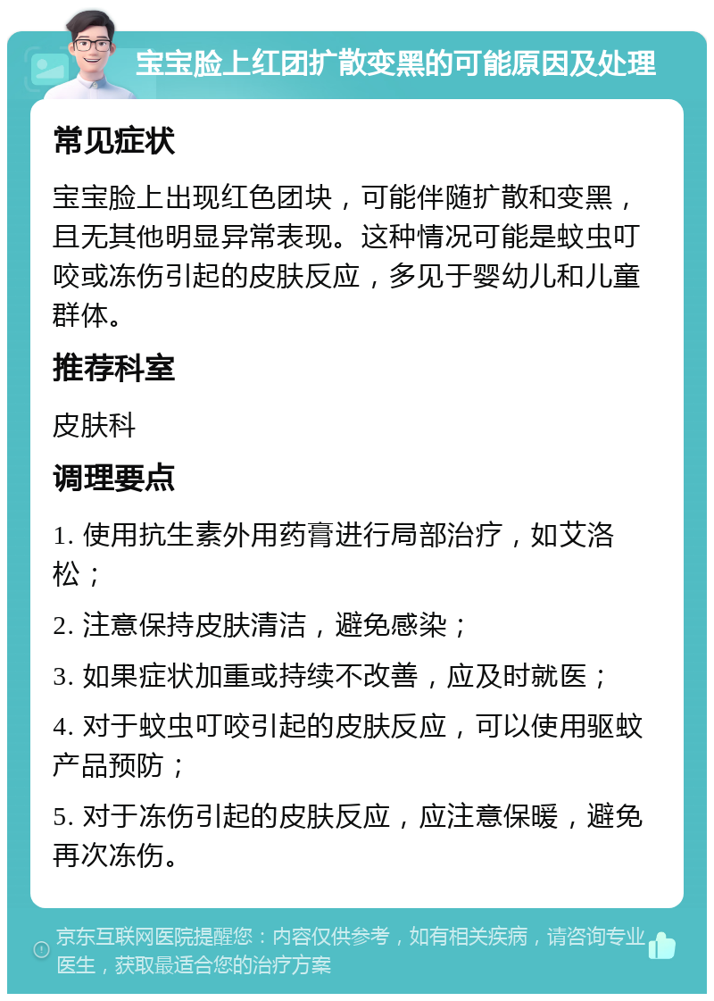 宝宝脸上红团扩散变黑的可能原因及处理 常见症状 宝宝脸上出现红色团块，可能伴随扩散和变黑，且无其他明显异常表现。这种情况可能是蚊虫叮咬或冻伤引起的皮肤反应，多见于婴幼儿和儿童群体。 推荐科室 皮肤科 调理要点 1. 使用抗生素外用药膏进行局部治疗，如艾洛松； 2. 注意保持皮肤清洁，避免感染； 3. 如果症状加重或持续不改善，应及时就医； 4. 对于蚊虫叮咬引起的皮肤反应，可以使用驱蚊产品预防； 5. 对于冻伤引起的皮肤反应，应注意保暖，避免再次冻伤。