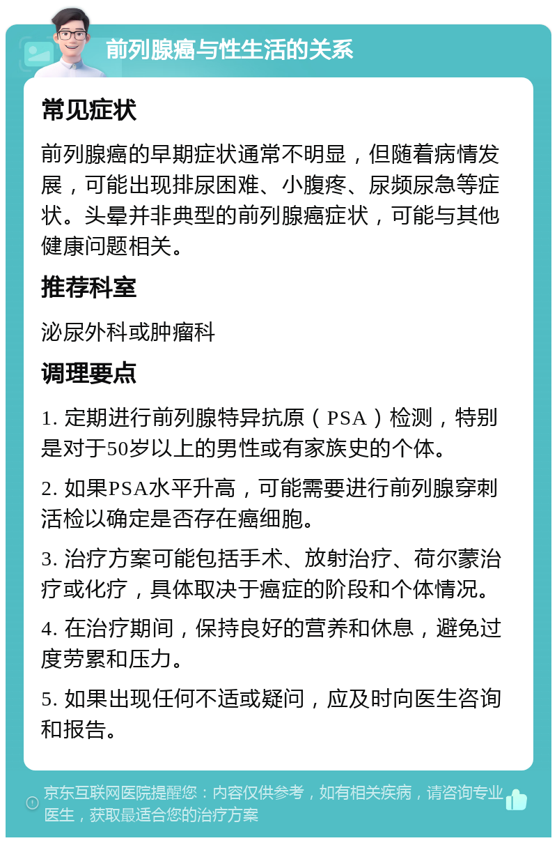 前列腺癌与性生活的关系 常见症状 前列腺癌的早期症状通常不明显，但随着病情发展，可能出现排尿困难、小腹疼、尿频尿急等症状。头晕并非典型的前列腺癌症状，可能与其他健康问题相关。 推荐科室 泌尿外科或肿瘤科 调理要点 1. 定期进行前列腺特异抗原（PSA）检测，特别是对于50岁以上的男性或有家族史的个体。 2. 如果PSA水平升高，可能需要进行前列腺穿刺活检以确定是否存在癌细胞。 3. 治疗方案可能包括手术、放射治疗、荷尔蒙治疗或化疗，具体取决于癌症的阶段和个体情况。 4. 在治疗期间，保持良好的营养和休息，避免过度劳累和压力。 5. 如果出现任何不适或疑问，应及时向医生咨询和报告。