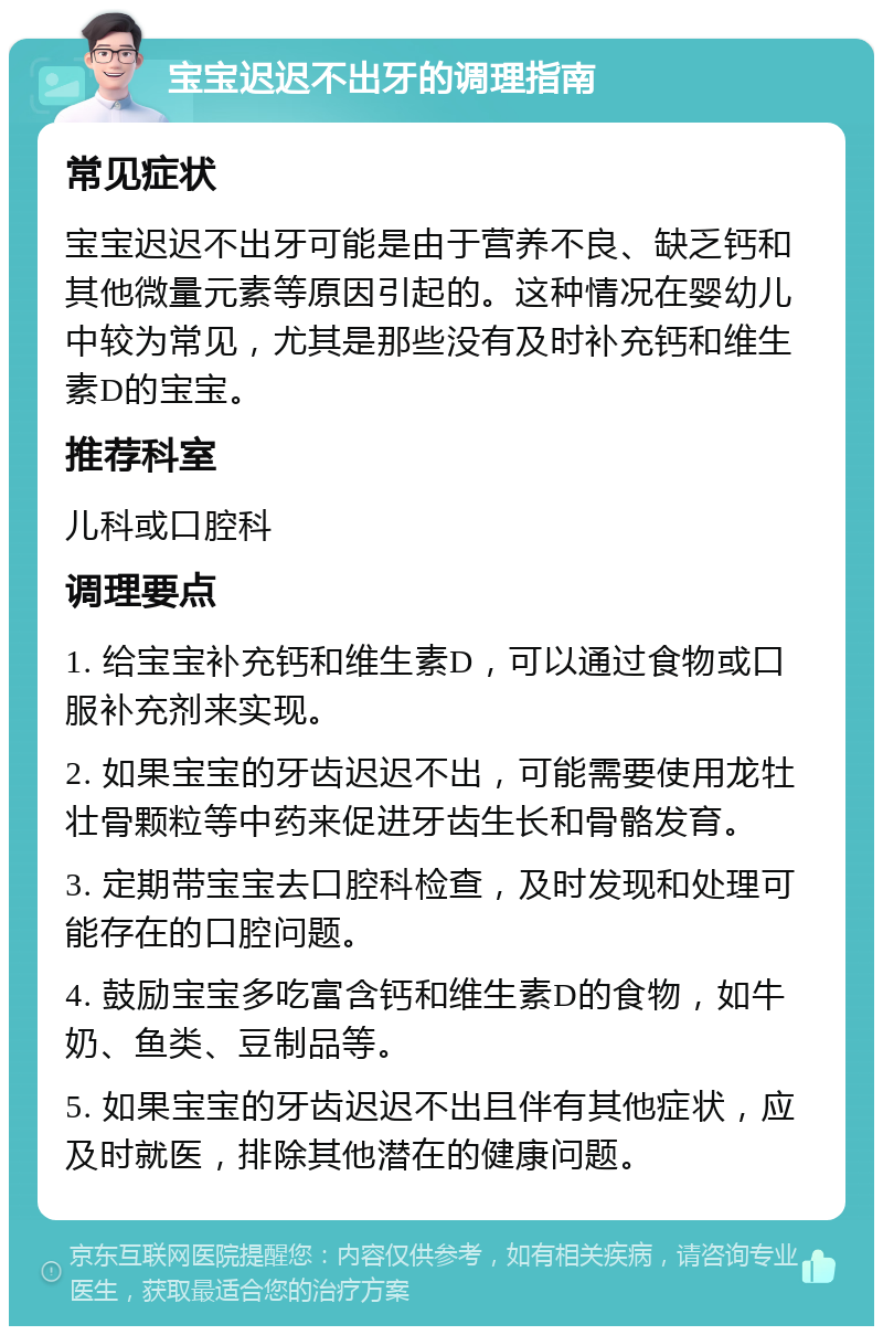 宝宝迟迟不出牙的调理指南 常见症状 宝宝迟迟不出牙可能是由于营养不良、缺乏钙和其他微量元素等原因引起的。这种情况在婴幼儿中较为常见，尤其是那些没有及时补充钙和维生素D的宝宝。 推荐科室 儿科或口腔科 调理要点 1. 给宝宝补充钙和维生素D，可以通过食物或口服补充剂来实现。 2. 如果宝宝的牙齿迟迟不出，可能需要使用龙牡壮骨颗粒等中药来促进牙齿生长和骨骼发育。 3. 定期带宝宝去口腔科检查，及时发现和处理可能存在的口腔问题。 4. 鼓励宝宝多吃富含钙和维生素D的食物，如牛奶、鱼类、豆制品等。 5. 如果宝宝的牙齿迟迟不出且伴有其他症状，应及时就医，排除其他潜在的健康问题。