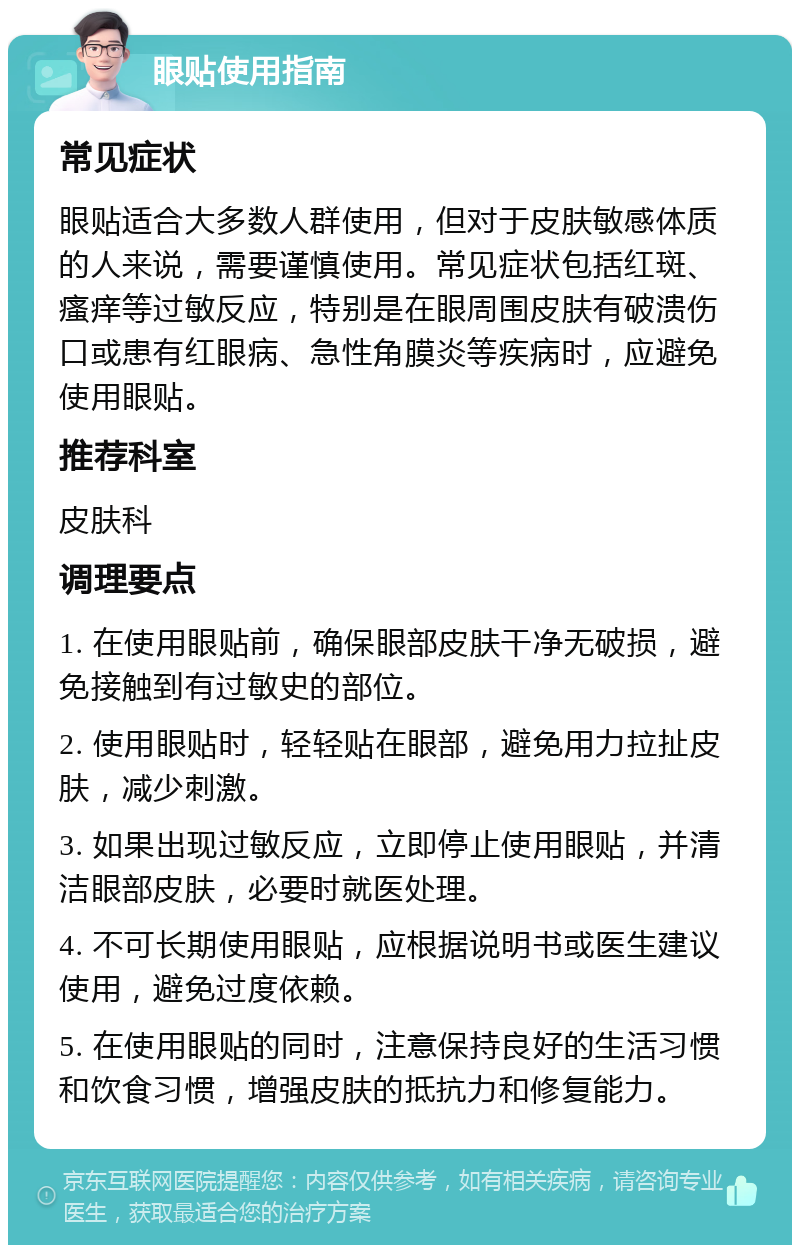 眼贴使用指南 常见症状 眼贴适合大多数人群使用，但对于皮肤敏感体质的人来说，需要谨慎使用。常见症状包括红斑、瘙痒等过敏反应，特别是在眼周围皮肤有破溃伤口或患有红眼病、急性角膜炎等疾病时，应避免使用眼贴。 推荐科室 皮肤科 调理要点 1. 在使用眼贴前，确保眼部皮肤干净无破损，避免接触到有过敏史的部位。 2. 使用眼贴时，轻轻贴在眼部，避免用力拉扯皮肤，减少刺激。 3. 如果出现过敏反应，立即停止使用眼贴，并清洁眼部皮肤，必要时就医处理。 4. 不可长期使用眼贴，应根据说明书或医生建议使用，避免过度依赖。 5. 在使用眼贴的同时，注意保持良好的生活习惯和饮食习惯，增强皮肤的抵抗力和修复能力。