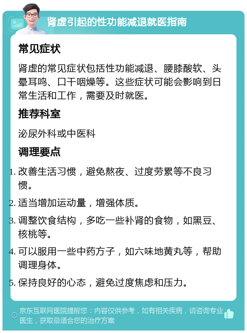 肾虚引起的性功能减退就医指南 常见症状 肾虚的常见症状包括性功能减退、腰膝酸软、头晕耳鸣、口干咽燥等。这些症状可能会影响到日常生活和工作，需要及时就医。 推荐科室 泌尿外科或中医科 调理要点 改善生活习惯，避免熬夜、过度劳累等不良习惯。 适当增加运动量，增强体质。 调整饮食结构，多吃一些补肾的食物，如黑豆、核桃等。 可以服用一些中药方子，如六味地黄丸等，帮助调理身体。 保持良好的心态，避免过度焦虑和压力。