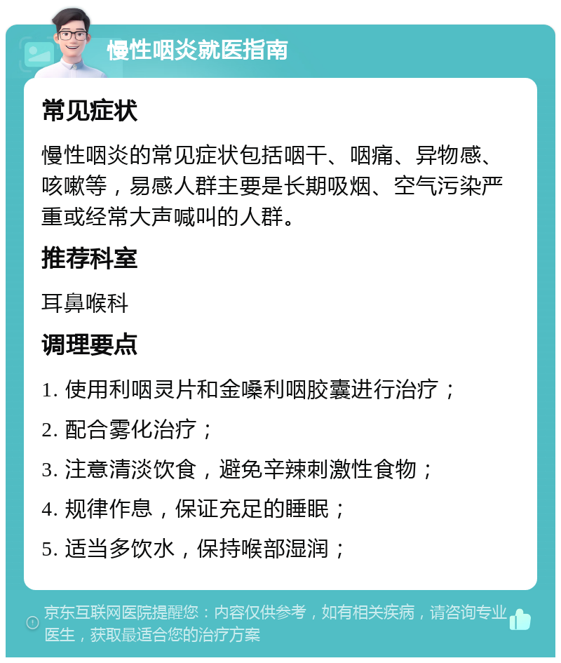 慢性咽炎就医指南 常见症状 慢性咽炎的常见症状包括咽干、咽痛、异物感、咳嗽等，易感人群主要是长期吸烟、空气污染严重或经常大声喊叫的人群。 推荐科室 耳鼻喉科 调理要点 1. 使用利咽灵片和金嗓利咽胶囊进行治疗； 2. 配合雾化治疗； 3. 注意清淡饮食，避免辛辣刺激性食物； 4. 规律作息，保证充足的睡眠； 5. 适当多饮水，保持喉部湿润；