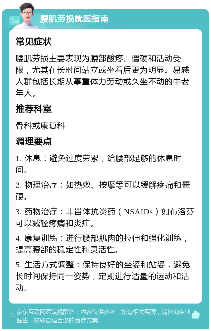 腰肌劳损就医指南 常见症状 腰肌劳损主要表现为腰部酸疼、僵硬和活动受限，尤其在长时间站立或坐着后更为明显。易感人群包括长期从事重体力劳动或久坐不动的中老年人。 推荐科室 骨科或康复科 调理要点 1. 休息：避免过度劳累，给腰部足够的休息时间。 2. 物理治疗：如热敷、按摩等可以缓解疼痛和僵硬。 3. 药物治疗：非甾体抗炎药（NSAIDs）如布洛芬可以减轻疼痛和炎症。 4. 康复训练：进行腰部肌肉的拉伸和强化训练，提高腰部的稳定性和灵活性。 5. 生活方式调整：保持良好的坐姿和站姿，避免长时间保持同一姿势，定期进行适量的运动和活动。