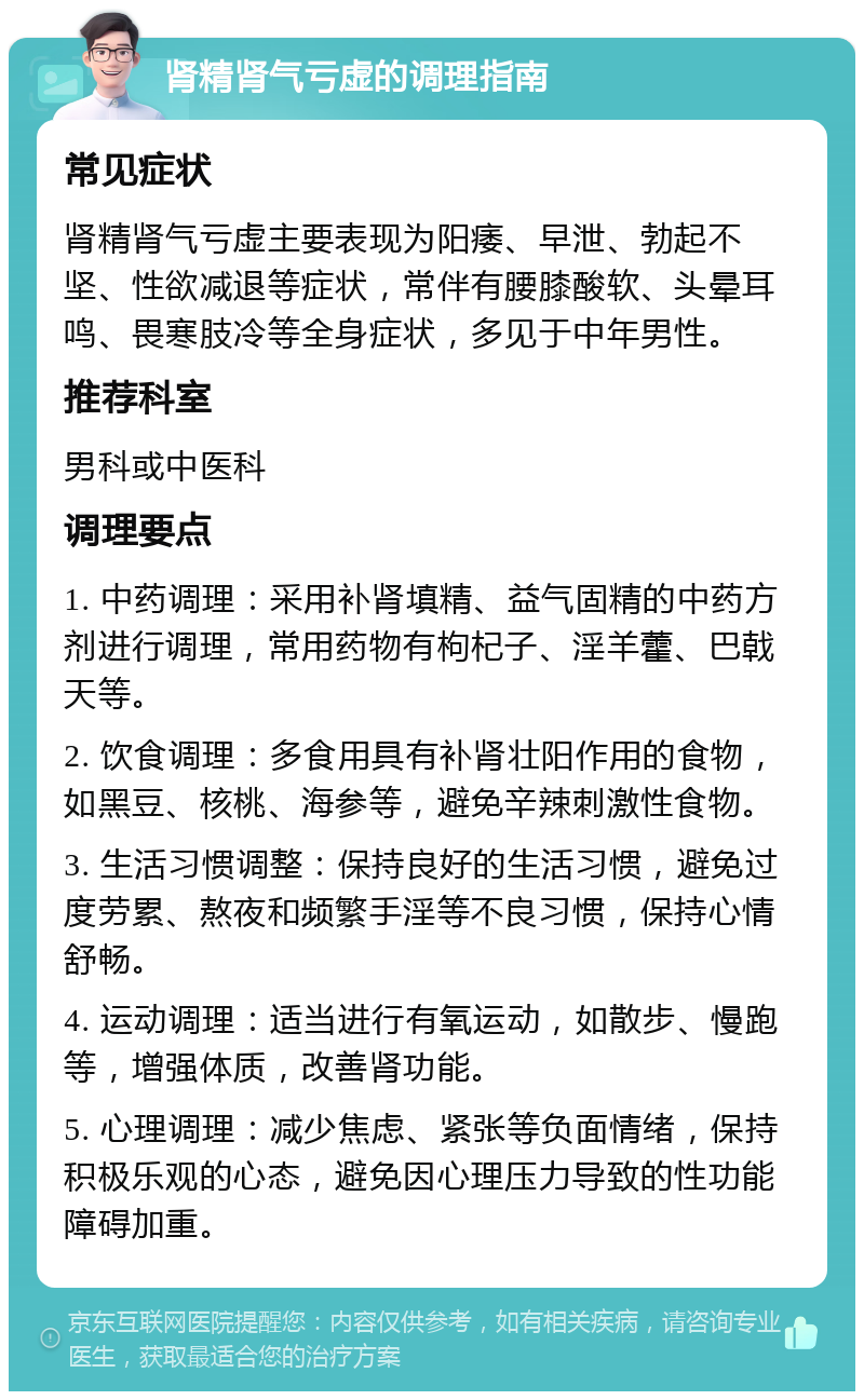 肾精肾气亏虚的调理指南 常见症状 肾精肾气亏虚主要表现为阳痿、早泄、勃起不坚、性欲减退等症状，常伴有腰膝酸软、头晕耳鸣、畏寒肢冷等全身症状，多见于中年男性。 推荐科室 男科或中医科 调理要点 1. 中药调理：采用补肾填精、益气固精的中药方剂进行调理，常用药物有枸杞子、淫羊藿、巴戟天等。 2. 饮食调理：多食用具有补肾壮阳作用的食物，如黑豆、核桃、海参等，避免辛辣刺激性食物。 3. 生活习惯调整：保持良好的生活习惯，避免过度劳累、熬夜和频繁手淫等不良习惯，保持心情舒畅。 4. 运动调理：适当进行有氧运动，如散步、慢跑等，增强体质，改善肾功能。 5. 心理调理：减少焦虑、紧张等负面情绪，保持积极乐观的心态，避免因心理压力导致的性功能障碍加重。