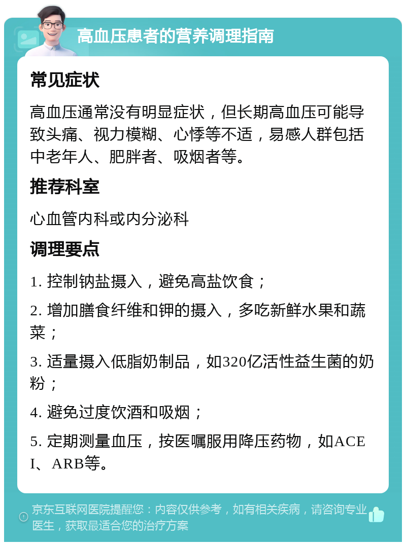 高血压患者的营养调理指南 常见症状 高血压通常没有明显症状，但长期高血压可能导致头痛、视力模糊、心悸等不适，易感人群包括中老年人、肥胖者、吸烟者等。 推荐科室 心血管内科或内分泌科 调理要点 1. 控制钠盐摄入，避免高盐饮食； 2. 增加膳食纤维和钾的摄入，多吃新鲜水果和蔬菜； 3. 适量摄入低脂奶制品，如320亿活性益生菌的奶粉； 4. 避免过度饮酒和吸烟； 5. 定期测量血压，按医嘱服用降压药物，如ACEI、ARB等。