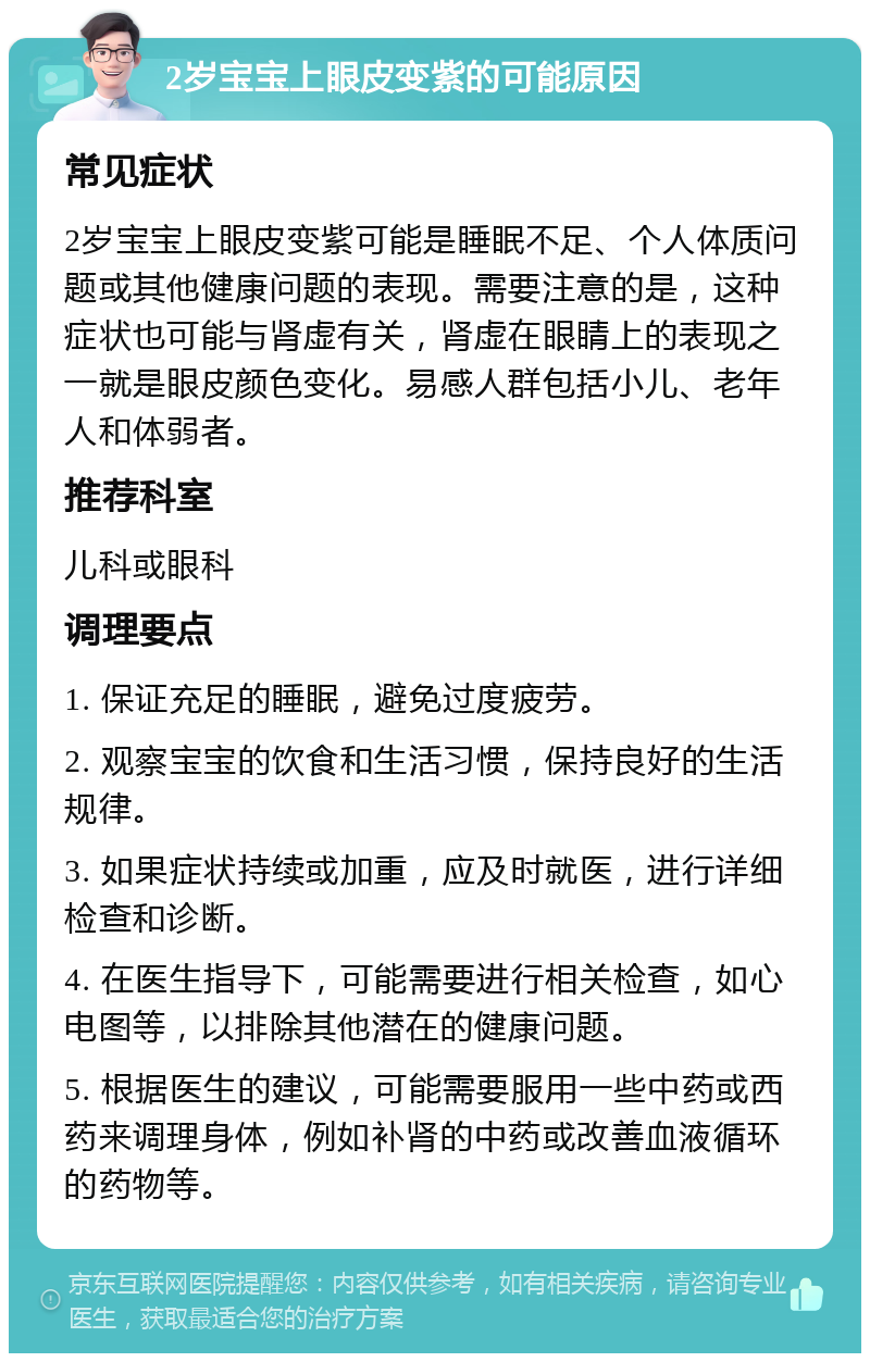 2岁宝宝上眼皮变紫的可能原因 常见症状 2岁宝宝上眼皮变紫可能是睡眠不足、个人体质问题或其他健康问题的表现。需要注意的是，这种症状也可能与肾虚有关，肾虚在眼睛上的表现之一就是眼皮颜色变化。易感人群包括小儿、老年人和体弱者。 推荐科室 儿科或眼科 调理要点 1. 保证充足的睡眠，避免过度疲劳。 2. 观察宝宝的饮食和生活习惯，保持良好的生活规律。 3. 如果症状持续或加重，应及时就医，进行详细检查和诊断。 4. 在医生指导下，可能需要进行相关检查，如心电图等，以排除其他潜在的健康问题。 5. 根据医生的建议，可能需要服用一些中药或西药来调理身体，例如补肾的中药或改善血液循环的药物等。