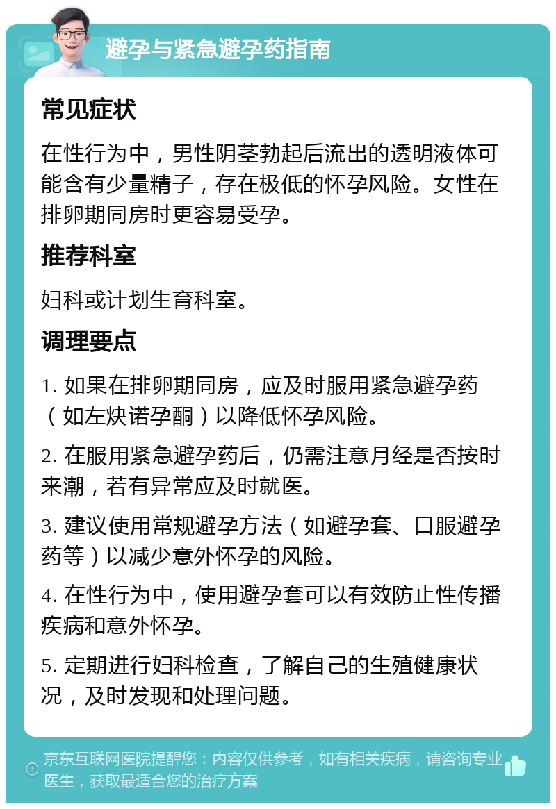 避孕与紧急避孕药指南 常见症状 在性行为中，男性阴茎勃起后流出的透明液体可能含有少量精子，存在极低的怀孕风险。女性在排卵期同房时更容易受孕。 推荐科室 妇科或计划生育科室。 调理要点 1. 如果在排卵期同房，应及时服用紧急避孕药（如左炔诺孕酮）以降低怀孕风险。 2. 在服用紧急避孕药后，仍需注意月经是否按时来潮，若有异常应及时就医。 3. 建议使用常规避孕方法（如避孕套、口服避孕药等）以减少意外怀孕的风险。 4. 在性行为中，使用避孕套可以有效防止性传播疾病和意外怀孕。 5. 定期进行妇科检查，了解自己的生殖健康状况，及时发现和处理问题。