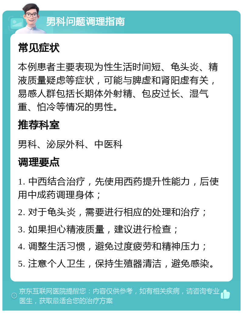 男科问题调理指南 常见症状 本例患者主要表现为性生活时间短、龟头炎、精液质量疑虑等症状，可能与脾虚和肾阳虚有关，易感人群包括长期体外射精、包皮过长、湿气重、怕冷等情况的男性。 推荐科室 男科、泌尿外科、中医科 调理要点 1. 中西结合治疗，先使用西药提升性能力，后使用中成药调理身体； 2. 对于龟头炎，需要进行相应的处理和治疗； 3. 如果担心精液质量，建议进行检查； 4. 调整生活习惯，避免过度疲劳和精神压力； 5. 注意个人卫生，保持生殖器清洁，避免感染。