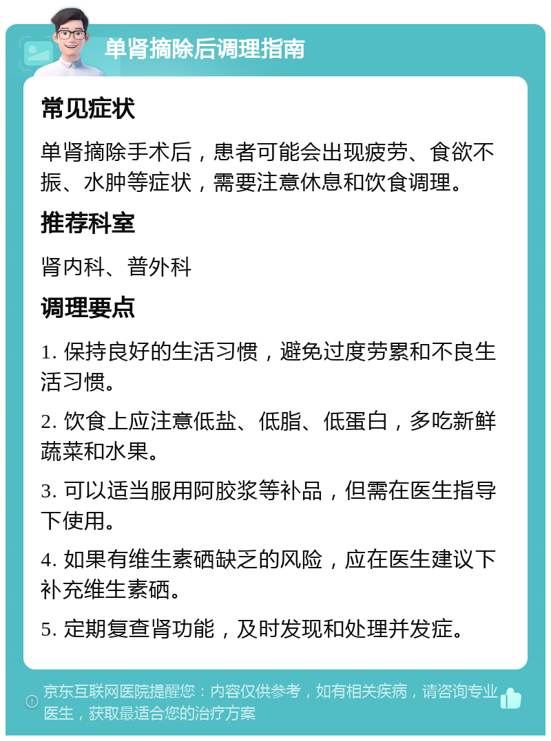 单肾摘除后调理指南 常见症状 单肾摘除手术后，患者可能会出现疲劳、食欲不振、水肿等症状，需要注意休息和饮食调理。 推荐科室 肾内科、普外科 调理要点 1. 保持良好的生活习惯，避免过度劳累和不良生活习惯。 2. 饮食上应注意低盐、低脂、低蛋白，多吃新鲜蔬菜和水果。 3. 可以适当服用阿胶浆等补品，但需在医生指导下使用。 4. 如果有维生素硒缺乏的风险，应在医生建议下补充维生素硒。 5. 定期复查肾功能，及时发现和处理并发症。