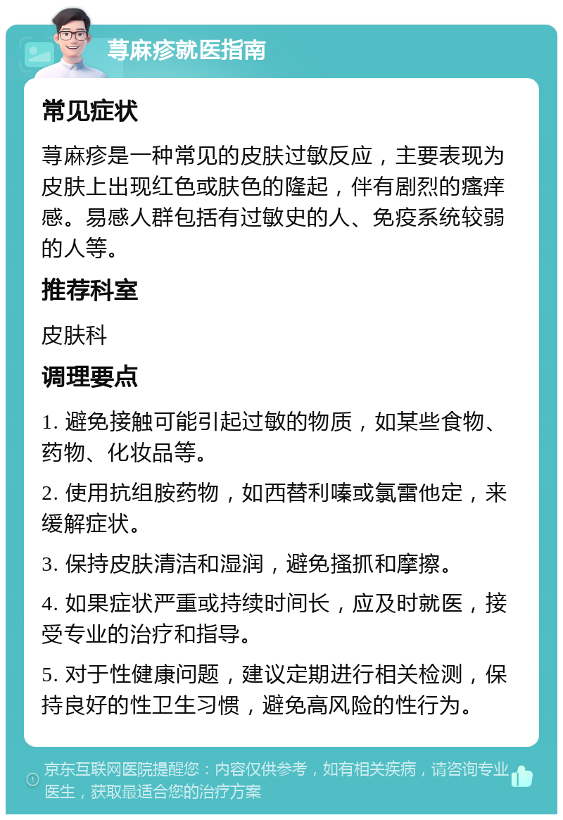 荨麻疹就医指南 常见症状 荨麻疹是一种常见的皮肤过敏反应，主要表现为皮肤上出现红色或肤色的隆起，伴有剧烈的瘙痒感。易感人群包括有过敏史的人、免疫系统较弱的人等。 推荐科室 皮肤科 调理要点 1. 避免接触可能引起过敏的物质，如某些食物、药物、化妆品等。 2. 使用抗组胺药物，如西替利嗪或氯雷他定，来缓解症状。 3. 保持皮肤清洁和湿润，避免搔抓和摩擦。 4. 如果症状严重或持续时间长，应及时就医，接受专业的治疗和指导。 5. 对于性健康问题，建议定期进行相关检测，保持良好的性卫生习惯，避免高风险的性行为。