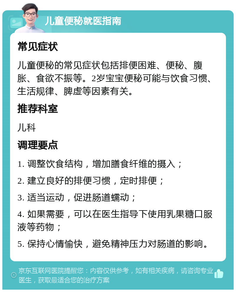 儿童便秘就医指南 常见症状 儿童便秘的常见症状包括排便困难、便秘、腹胀、食欲不振等。2岁宝宝便秘可能与饮食习惯、生活规律、脾虚等因素有关。 推荐科室 儿科 调理要点 1. 调整饮食结构，增加膳食纤维的摄入； 2. 建立良好的排便习惯，定时排便； 3. 适当运动，促进肠道蠕动； 4. 如果需要，可以在医生指导下使用乳果糖口服液等药物； 5. 保持心情愉快，避免精神压力对肠道的影响。