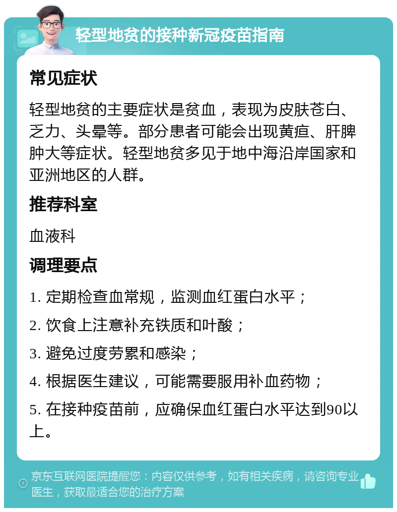 轻型地贫的接种新冠疫苗指南 常见症状 轻型地贫的主要症状是贫血，表现为皮肤苍白、乏力、头晕等。部分患者可能会出现黄疸、肝脾肿大等症状。轻型地贫多见于地中海沿岸国家和亚洲地区的人群。 推荐科室 血液科 调理要点 1. 定期检查血常规，监测血红蛋白水平； 2. 饮食上注意补充铁质和叶酸； 3. 避免过度劳累和感染； 4. 根据医生建议，可能需要服用补血药物； 5. 在接种疫苗前，应确保血红蛋白水平达到90以上。