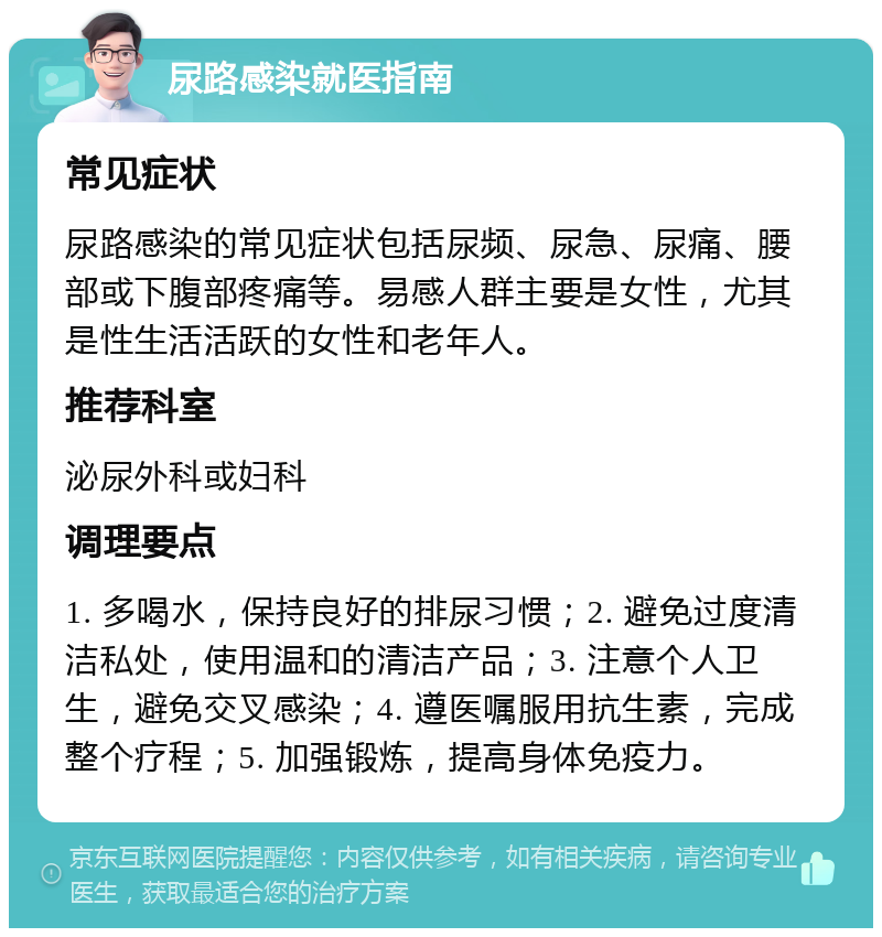 尿路感染就医指南 常见症状 尿路感染的常见症状包括尿频、尿急、尿痛、腰部或下腹部疼痛等。易感人群主要是女性，尤其是性生活活跃的女性和老年人。 推荐科室 泌尿外科或妇科 调理要点 1. 多喝水，保持良好的排尿习惯；2. 避免过度清洁私处，使用温和的清洁产品；3. 注意个人卫生，避免交叉感染；4. 遵医嘱服用抗生素，完成整个疗程；5. 加强锻炼，提高身体免疫力。