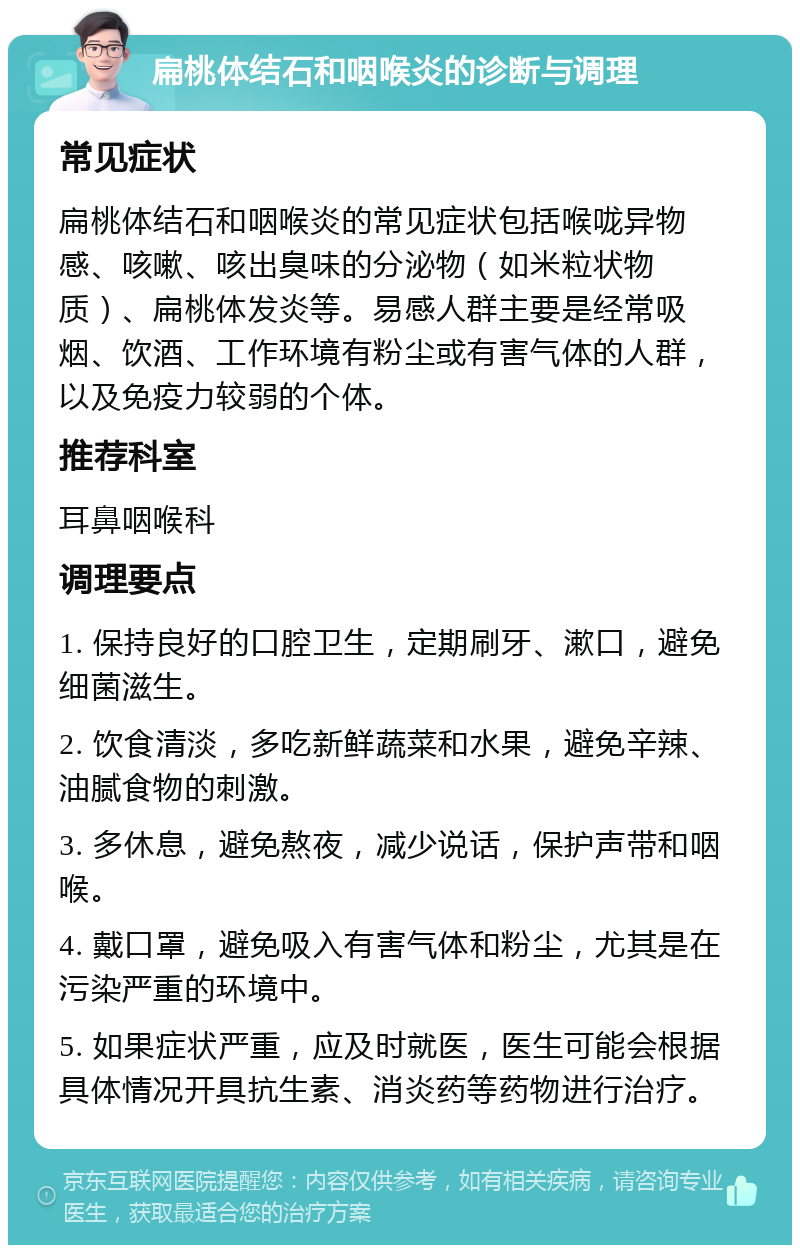 扁桃体结石和咽喉炎的诊断与调理 常见症状 扁桃体结石和咽喉炎的常见症状包括喉咙异物感、咳嗽、咳出臭味的分泌物（如米粒状物质）、扁桃体发炎等。易感人群主要是经常吸烟、饮酒、工作环境有粉尘或有害气体的人群，以及免疫力较弱的个体。 推荐科室 耳鼻咽喉科 调理要点 1. 保持良好的口腔卫生，定期刷牙、漱口，避免细菌滋生。 2. 饮食清淡，多吃新鲜蔬菜和水果，避免辛辣、油腻食物的刺激。 3. 多休息，避免熬夜，减少说话，保护声带和咽喉。 4. 戴口罩，避免吸入有害气体和粉尘，尤其是在污染严重的环境中。 5. 如果症状严重，应及时就医，医生可能会根据具体情况开具抗生素、消炎药等药物进行治疗。