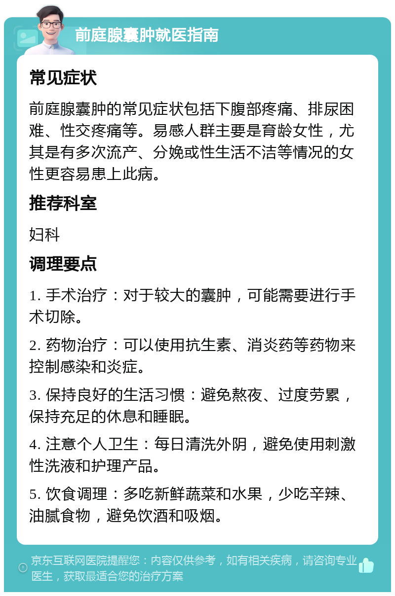 前庭腺囊肿就医指南 常见症状 前庭腺囊肿的常见症状包括下腹部疼痛、排尿困难、性交疼痛等。易感人群主要是育龄女性，尤其是有多次流产、分娩或性生活不洁等情况的女性更容易患上此病。 推荐科室 妇科 调理要点 1. 手术治疗：对于较大的囊肿，可能需要进行手术切除。 2. 药物治疗：可以使用抗生素、消炎药等药物来控制感染和炎症。 3. 保持良好的生活习惯：避免熬夜、过度劳累，保持充足的休息和睡眠。 4. 注意个人卫生：每日清洗外阴，避免使用刺激性洗液和护理产品。 5. 饮食调理：多吃新鲜蔬菜和水果，少吃辛辣、油腻食物，避免饮酒和吸烟。