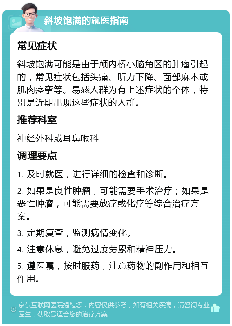 斜坡饱满的就医指南 常见症状 斜坡饱满可能是由于颅内桥小脑角区的肿瘤引起的，常见症状包括头痛、听力下降、面部麻木或肌肉痉挛等。易感人群为有上述症状的个体，特别是近期出现这些症状的人群。 推荐科室 神经外科或耳鼻喉科 调理要点 1. 及时就医，进行详细的检查和诊断。 2. 如果是良性肿瘤，可能需要手术治疗；如果是恶性肿瘤，可能需要放疗或化疗等综合治疗方案。 3. 定期复查，监测病情变化。 4. 注意休息，避免过度劳累和精神压力。 5. 遵医嘱，按时服药，注意药物的副作用和相互作用。