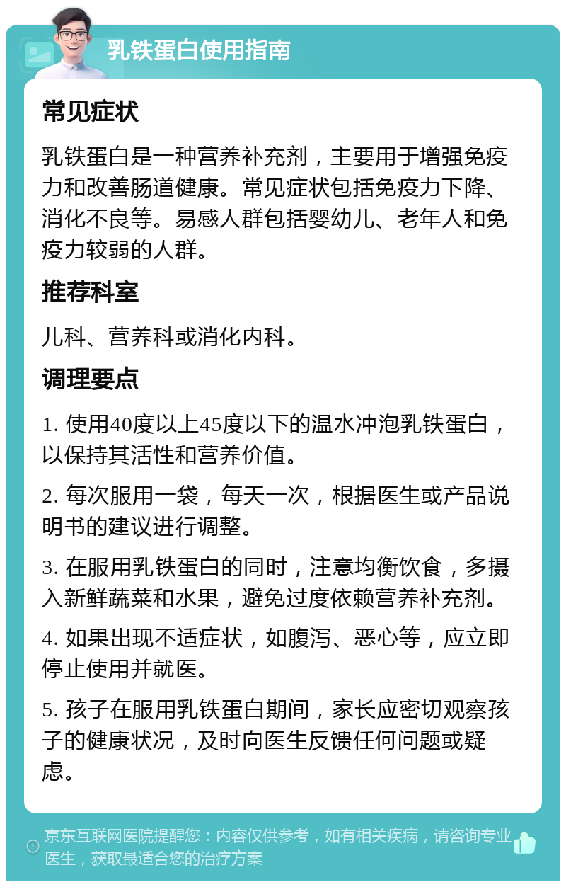 乳铁蛋白使用指南 常见症状 乳铁蛋白是一种营养补充剂，主要用于增强免疫力和改善肠道健康。常见症状包括免疫力下降、消化不良等。易感人群包括婴幼儿、老年人和免疫力较弱的人群。 推荐科室 儿科、营养科或消化内科。 调理要点 1. 使用40度以上45度以下的温水冲泡乳铁蛋白，以保持其活性和营养价值。 2. 每次服用一袋，每天一次，根据医生或产品说明书的建议进行调整。 3. 在服用乳铁蛋白的同时，注意均衡饮食，多摄入新鲜蔬菜和水果，避免过度依赖营养补充剂。 4. 如果出现不适症状，如腹泻、恶心等，应立即停止使用并就医。 5. 孩子在服用乳铁蛋白期间，家长应密切观察孩子的健康状况，及时向医生反馈任何问题或疑虑。