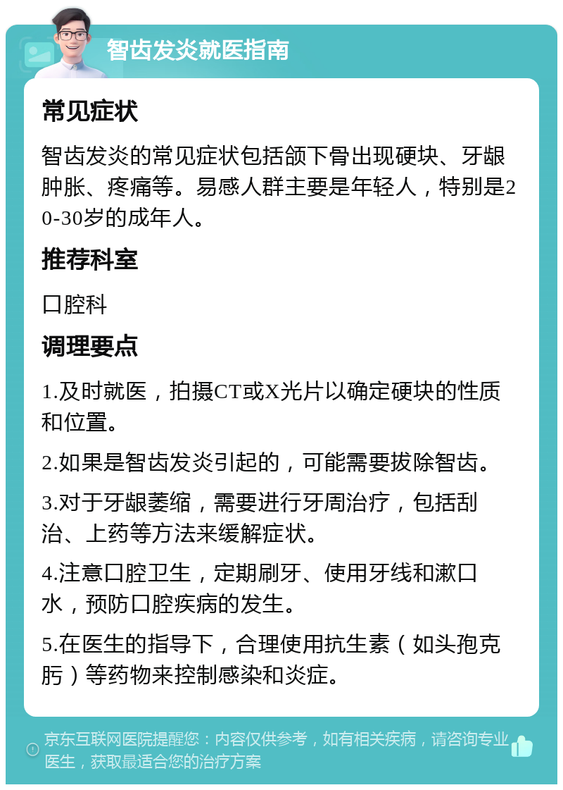 智齿发炎就医指南 常见症状 智齿发炎的常见症状包括颌下骨出现硬块、牙龈肿胀、疼痛等。易感人群主要是年轻人，特别是20-30岁的成年人。 推荐科室 口腔科 调理要点 1.及时就医，拍摄CT或X光片以确定硬块的性质和位置。 2.如果是智齿发炎引起的，可能需要拔除智齿。 3.对于牙龈萎缩，需要进行牙周治疗，包括刮治、上药等方法来缓解症状。 4.注意口腔卫生，定期刷牙、使用牙线和漱口水，预防口腔疾病的发生。 5.在医生的指导下，合理使用抗生素（如头孢克肟）等药物来控制感染和炎症。