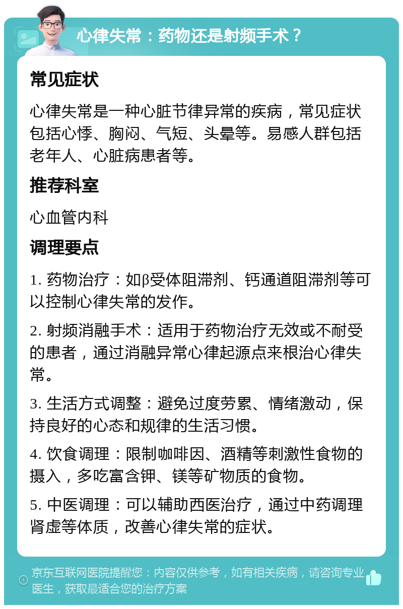 心律失常：药物还是射频手术？ 常见症状 心律失常是一种心脏节律异常的疾病，常见症状包括心悸、胸闷、气短、头晕等。易感人群包括老年人、心脏病患者等。 推荐科室 心血管内科 调理要点 1. 药物治疗：如β受体阻滞剂、钙通道阻滞剂等可以控制心律失常的发作。 2. 射频消融手术：适用于药物治疗无效或不耐受的患者，通过消融异常心律起源点来根治心律失常。 3. 生活方式调整：避免过度劳累、情绪激动，保持良好的心态和规律的生活习惯。 4. 饮食调理：限制咖啡因、酒精等刺激性食物的摄入，多吃富含钾、镁等矿物质的食物。 5. 中医调理：可以辅助西医治疗，通过中药调理肾虚等体质，改善心律失常的症状。